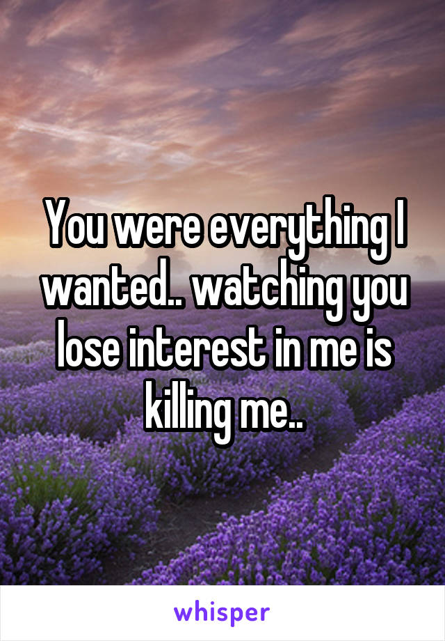 You were everything I wanted.. watching you lose interest in me is killing me..