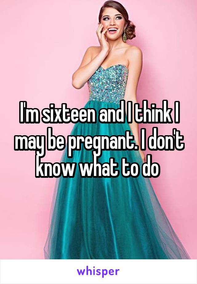 I'm sixteen and I think I may be pregnant. I don't know what to do 