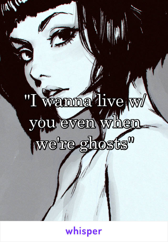 "I wanna live w/ you even when we're ghosts"