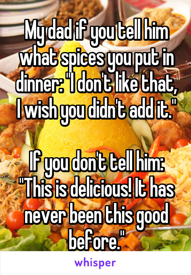 My dad if you tell him what spices you put in dinner: "I don't like that, I wish you didn't add it."

If you don't tell him: "This is delicious! It has never been this good before."