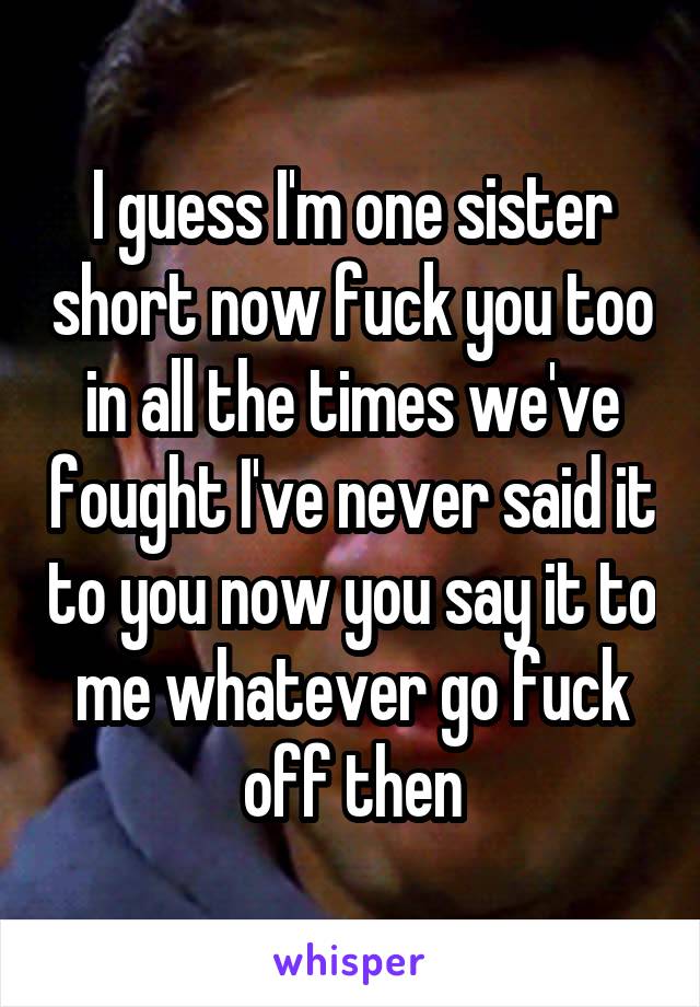 I guess I'm one sister short now fuck you too in all the times we've fought I've never said it to you now you say it to me whatever go fuck off then