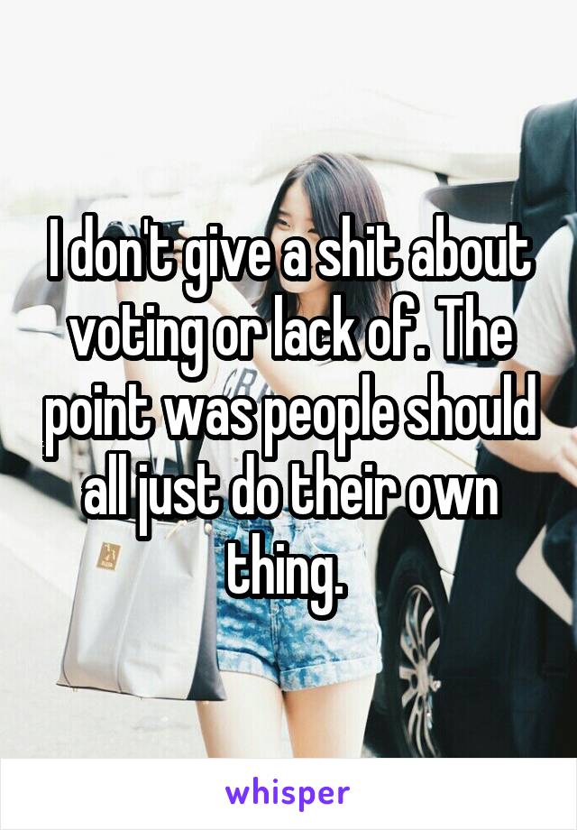 I don't give a shit about voting or lack of. The point was people should all just do their own thing. 