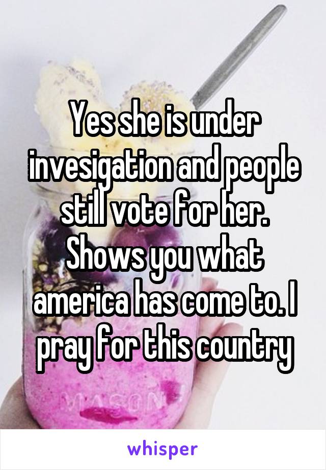 Yes she is under invesigation and people still vote for her. Shows you what america has come to. I pray for this country