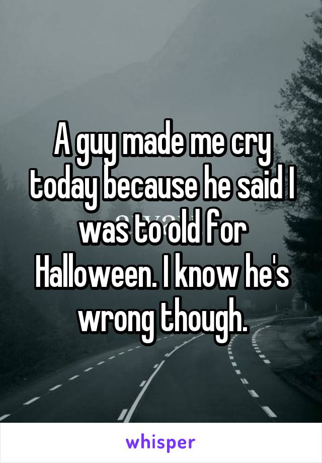 A guy made me cry today because he said I was to old for Halloween. I know he's wrong though.