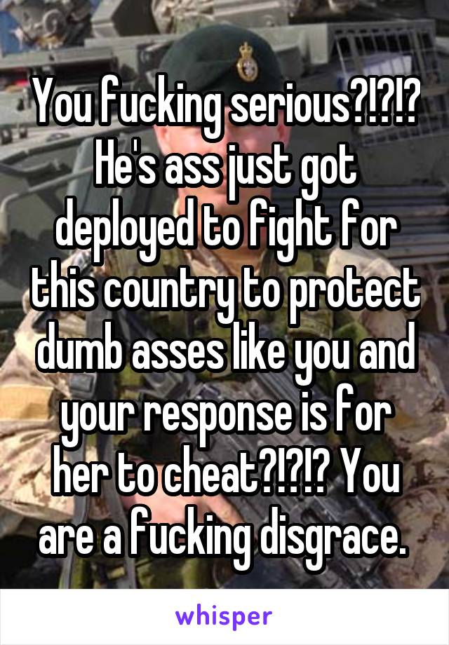 You fucking serious?!?!? He's ass just got deployed to fight for this country to protect dumb asses like you and your response is for her to cheat?!?!? You are a fucking disgrace. 