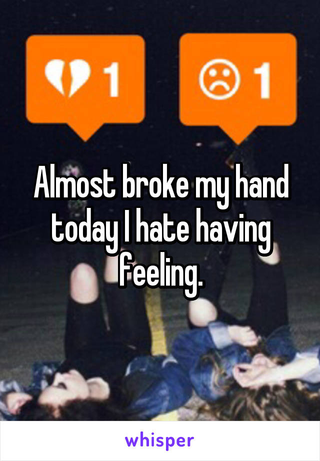 Almost broke my hand today I hate having feeling.