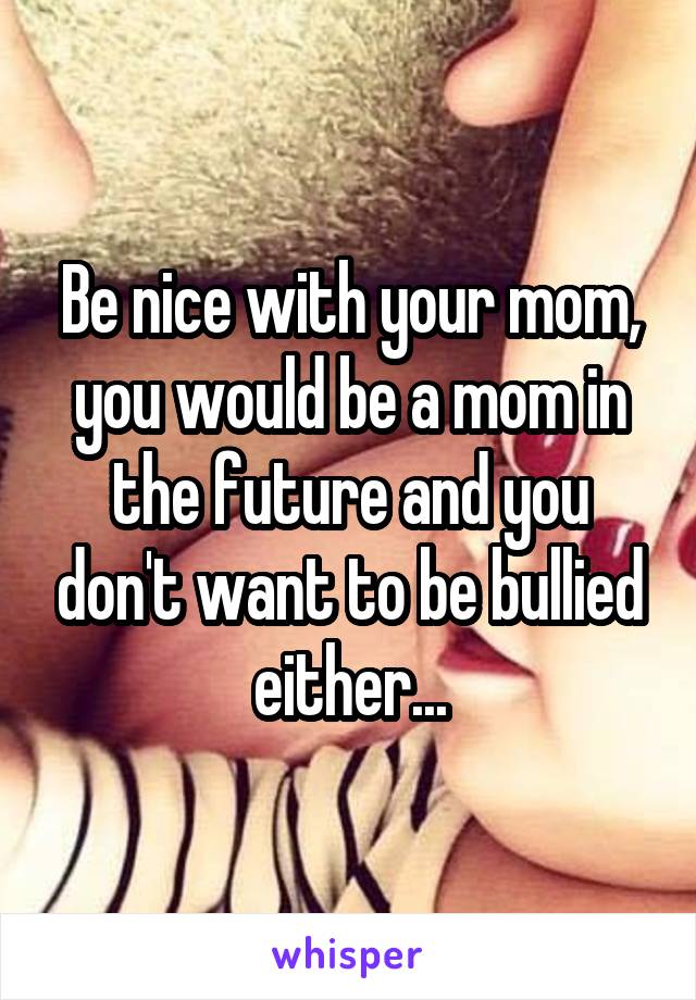 Be nice with your mom, you would be a mom in the future and you don't want to be bullied either...
