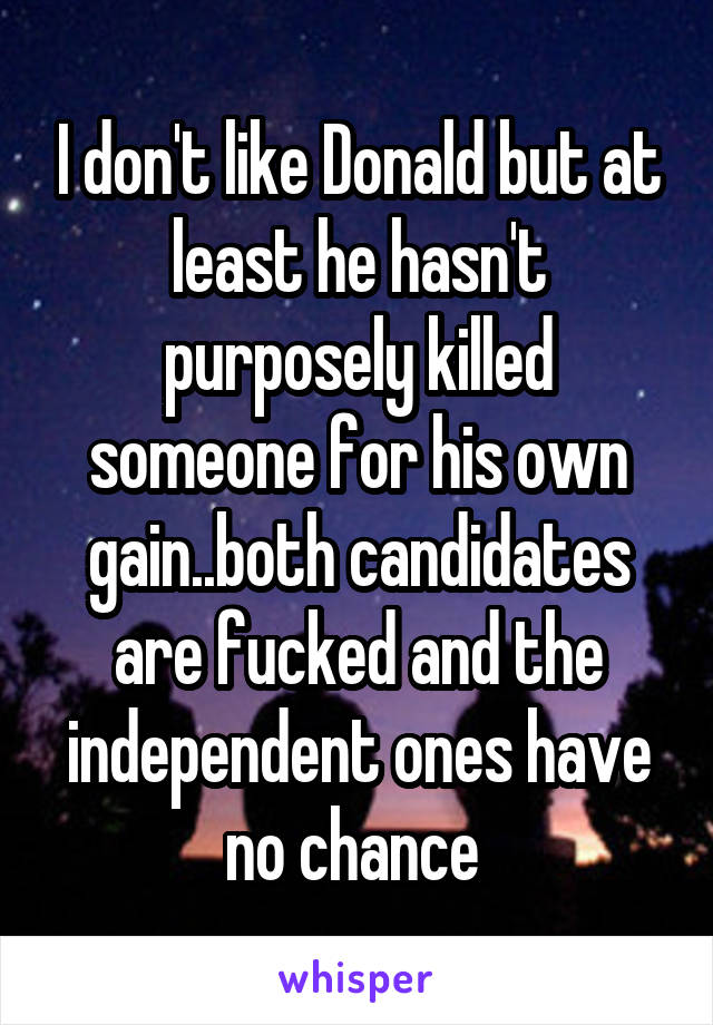 I don't like Donald but at least he hasn't purposely killed someone for his own gain..both candidates are fucked and the independent ones have no chance 