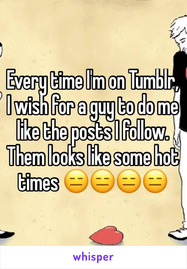Every time I'm on Tumblr, I wish for a guy to do me like the posts I follow. Them looks like some hot times ðŸ˜‘ðŸ˜‘ðŸ˜‘ðŸ˜‘