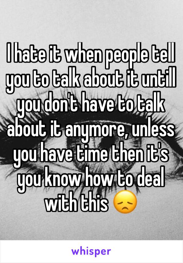 I hate it when people tell you to talk about it untill you don't have to talk about it anymore, unless you have time then it's you know how to deal with this 😞