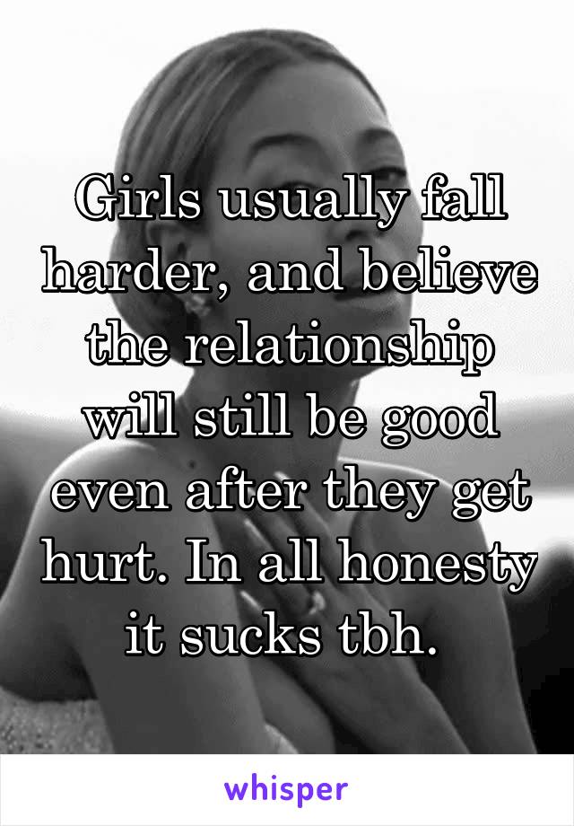 Girls usually fall harder, and believe the relationship will still be good even after they get hurt. In all honesty it sucks tbh. 