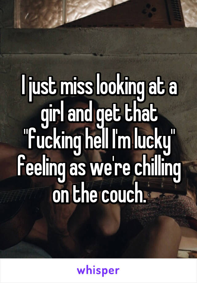 I just miss looking at a girl and get that "fucking hell I'm lucky" feeling as we're chilling on the couch.