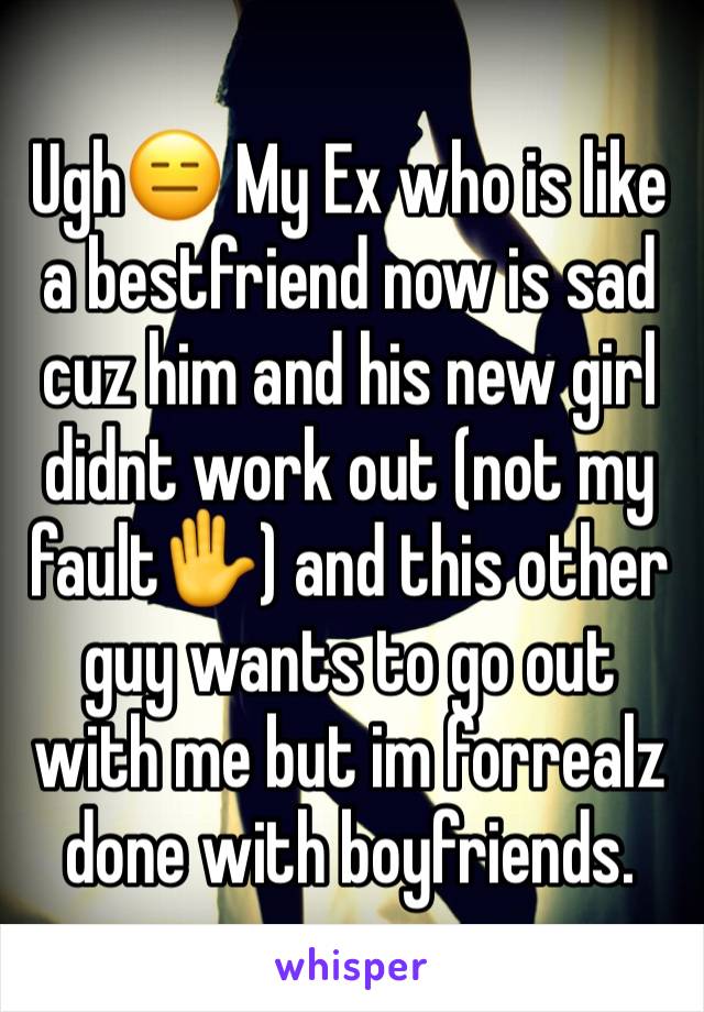 UghðŸ˜‘ My Ex who is like a bestfriend now is sad cuz him and his new girl didnt work out (not my faultâœ‹) and this other guy wants to go out with me but im forrealz done with boyfriends.