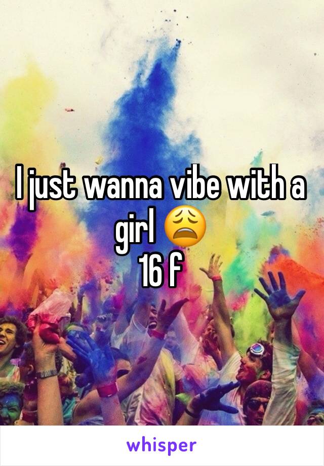 I just wanna vibe with a girl 😩 
16 f 