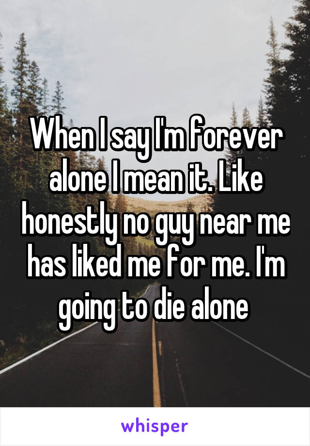 When I say I'm forever alone I mean it. Like honestly no guy near me has liked me for me. I'm going to die alone 
