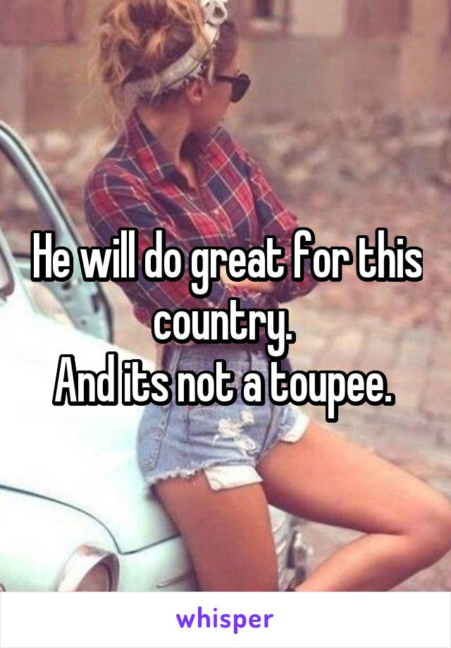 He will do great for this country. 
And its not a toupee. 