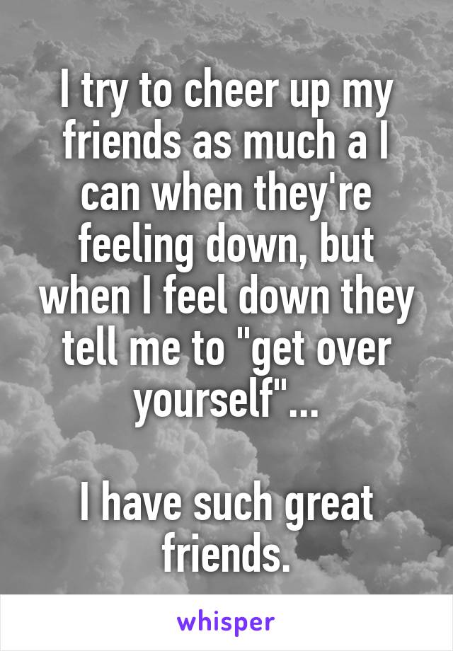 I try to cheer up my friends as much a I can when they're feeling down, but when I feel down they tell me to "get over yourself"...

I have such great friends.