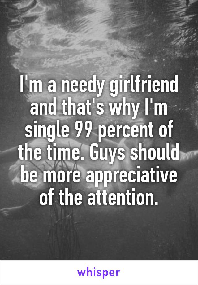 I'm a needy girlfriend and that's why I'm single 99 percent of the time. Guys should be more appreciative of the attention.