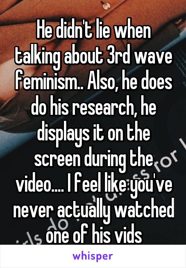 He didn't lie when talking about 3rd wave feminism.. Also, he does do his research, he displays it on the screen during the video.... I feel like you've never actually watched one of his vids