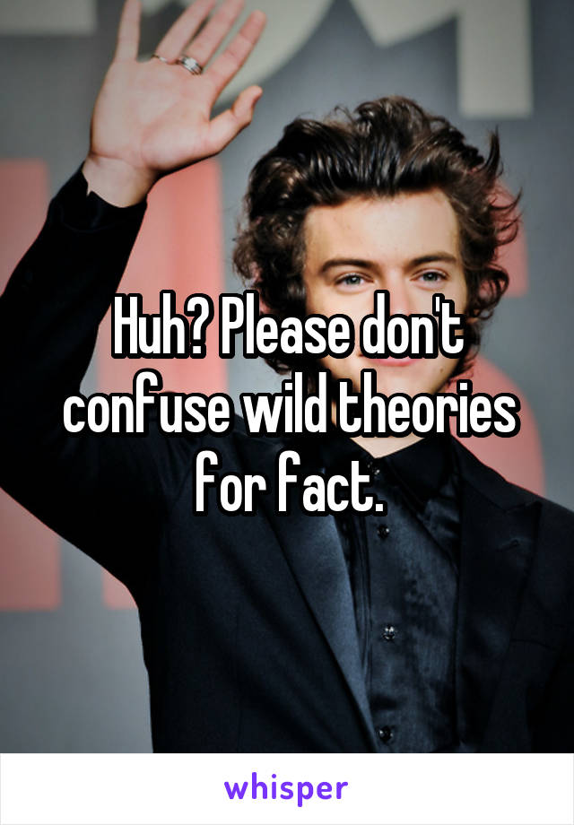 Huh? Please don't confuse wild theories for fact.