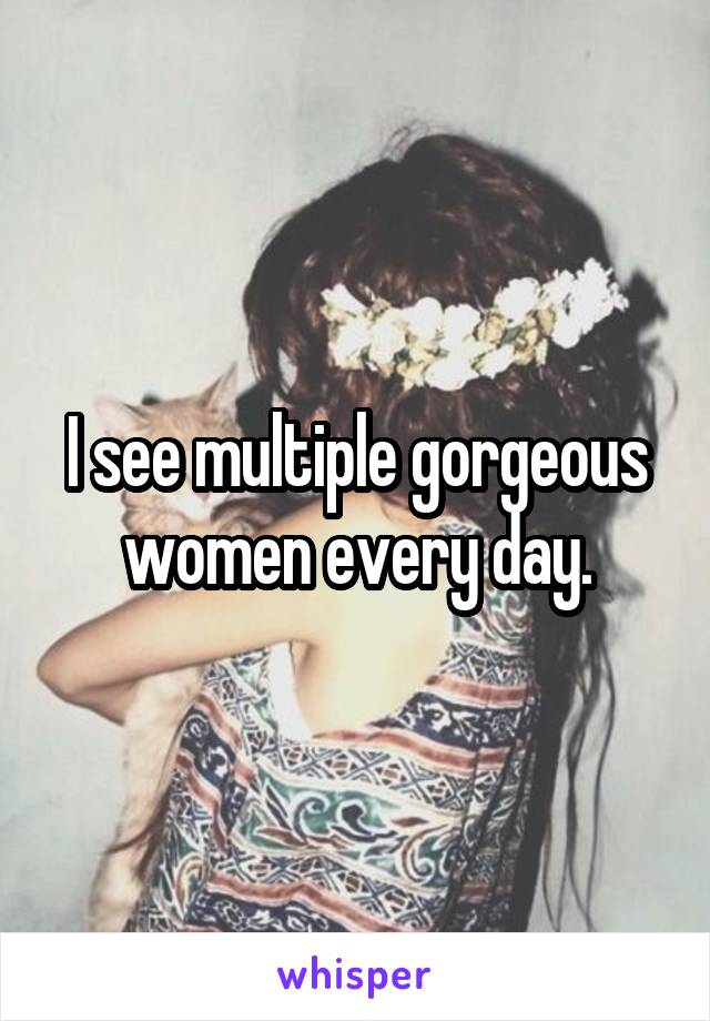 I see multiple gorgeous women every day.