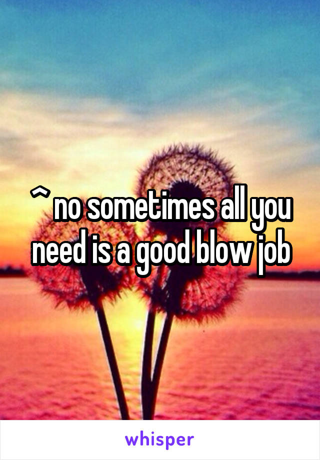^ no sometimes all you need is a good blow job