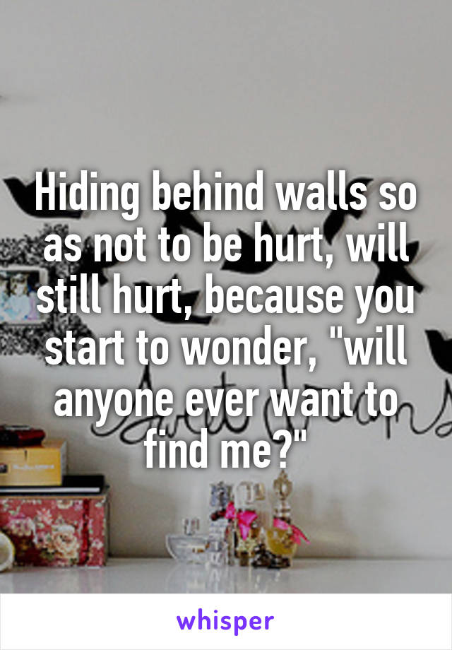 Hiding behind walls so as not to be hurt, will still hurt, because you start to wonder, "will anyone ever want to find me?"