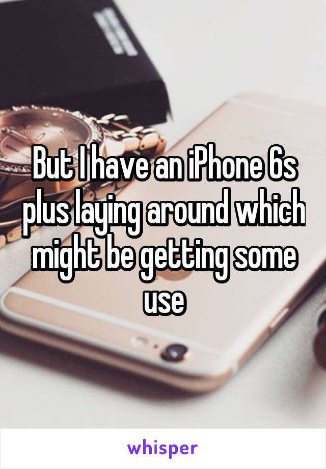 But I have an iPhone 6s plus laying around which might be getting some use