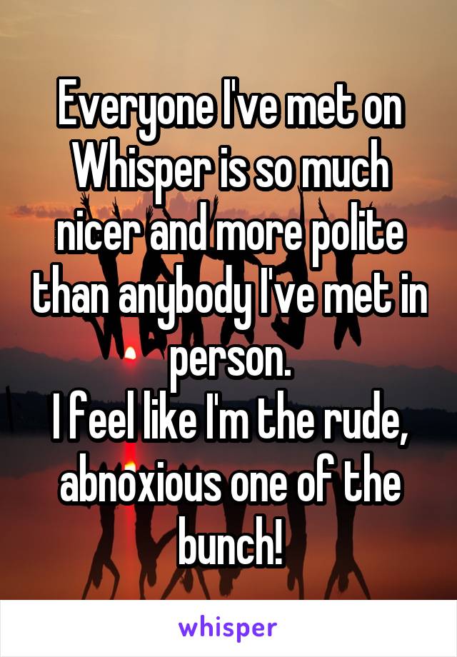 Everyone I've met on Whisper is so much nicer and more polite than anybody I've met in person.
I feel like I'm the rude, abnoxious one of the bunch!