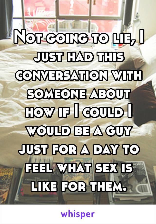 Not going to lie, I just had this conversation with someone about how if I could I would be a guy just for a day to feel what sex is like for them.