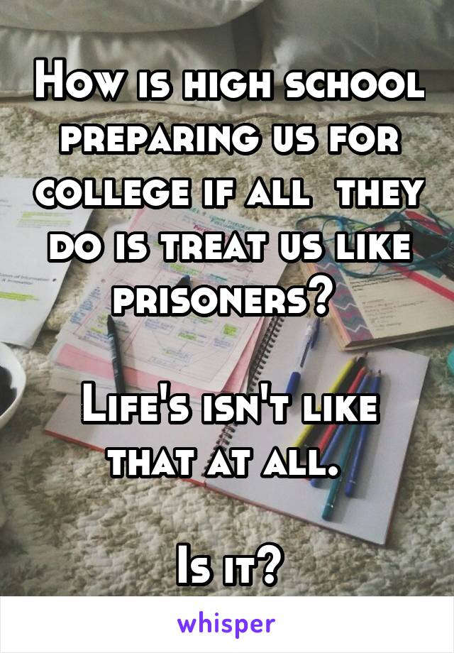 How is high school preparing us for college if all  they do is treat us like prisoners? 

Life's isn't like that at all. 

Is it?