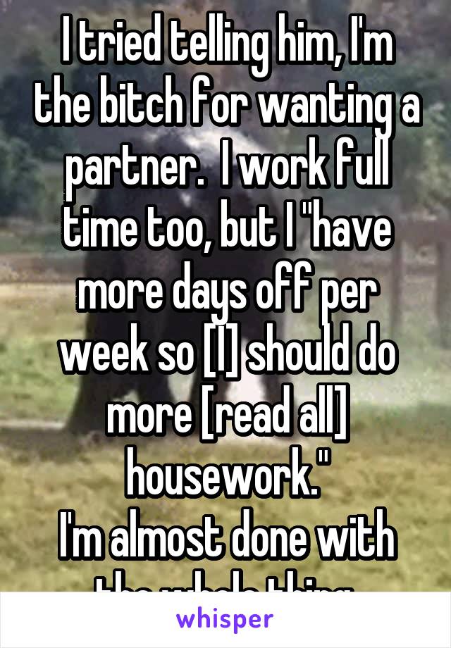 I tried telling him, I'm the bitch for wanting a partner.  I work full time too, but I "have more days off per week so [I] should do more [read all] housework."
I'm almost done with the whole thing.