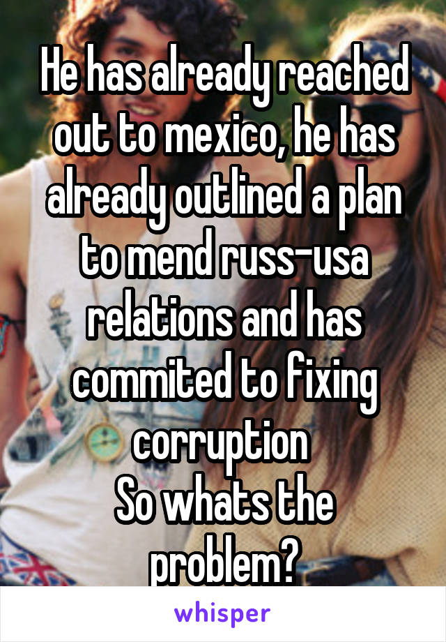 He has already reached out to mexico, he has already outlined a plan to mend russ-usa relations and has commited to fixing corruption 
So whats the problem?