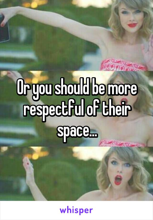 Or you should be more respectful of their space...