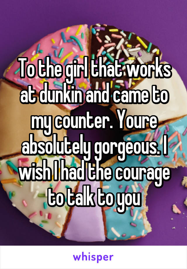 To the girl that works at dunkin and came to my counter. Youre absolutely gorgeous. I wish I had the courage to talk to you