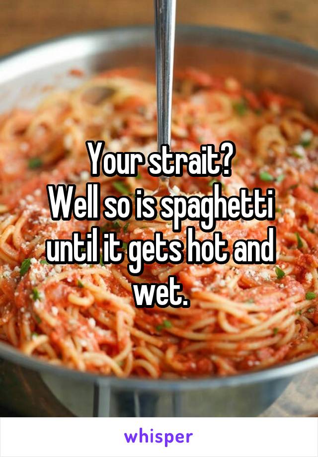 Your strait?
Well so is spaghetti until it gets hot and wet.