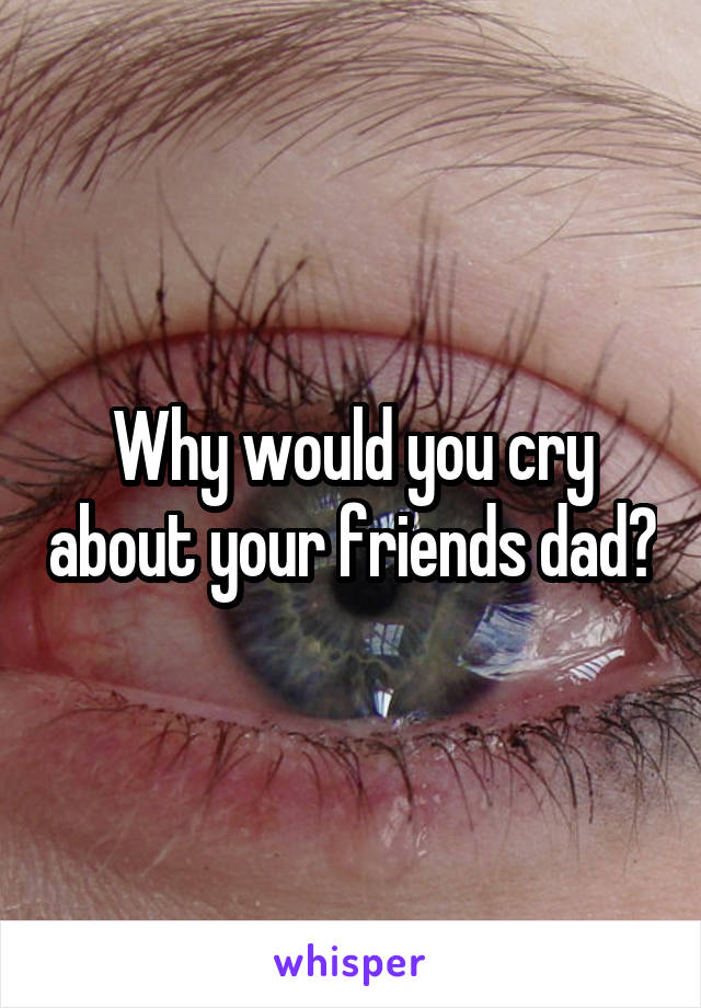 Why would you cry about your friends dad?