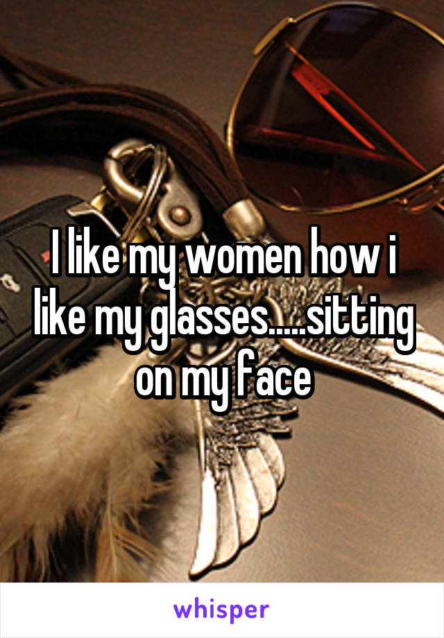I like my women how i like my glasses.....sitting on my face