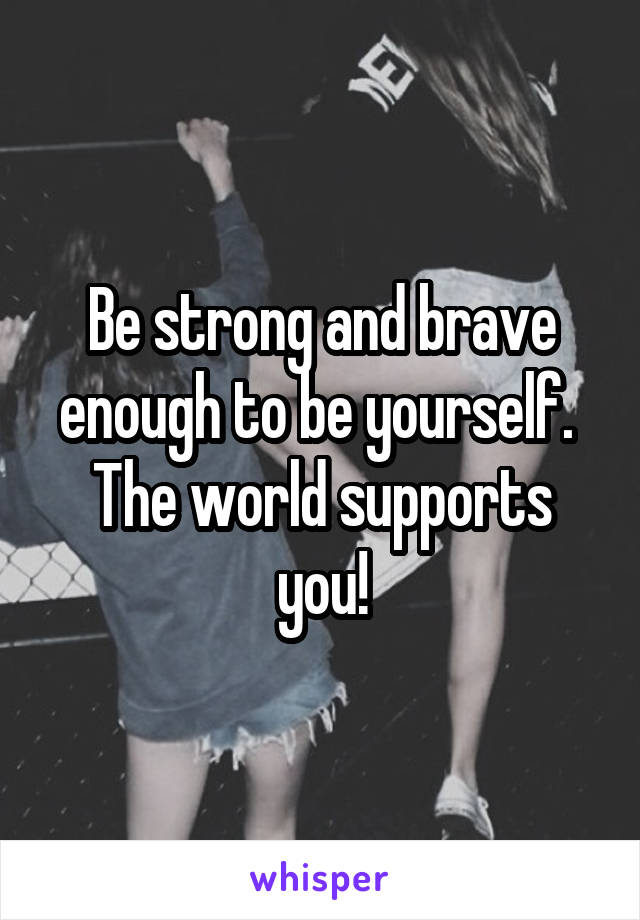 Be strong and brave enough to be yourself. 
The world supports you!