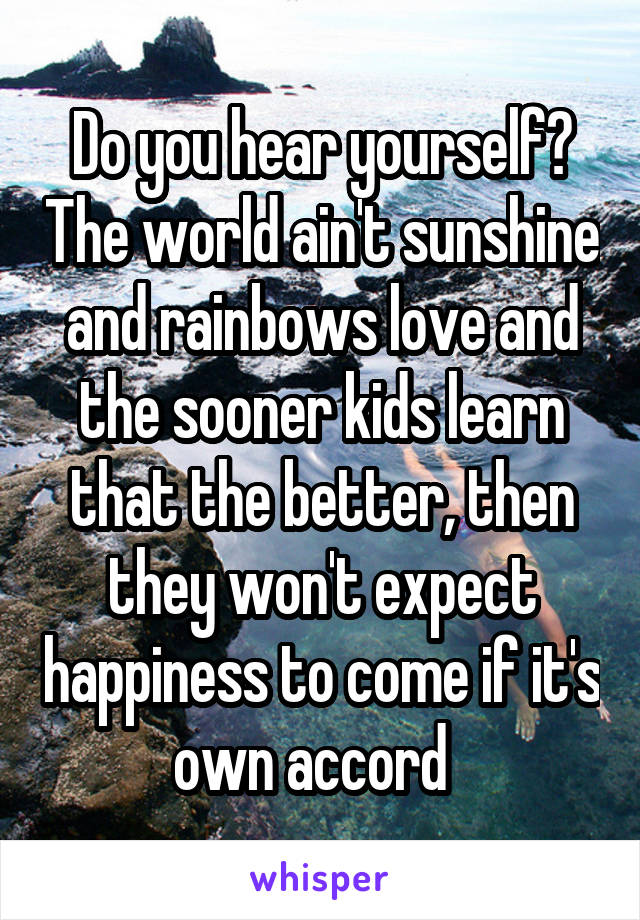 Do you hear yourself? The world ain't sunshine and rainbows love and the sooner kids learn that the better, then they won't expect happiness to come if it's own accord  