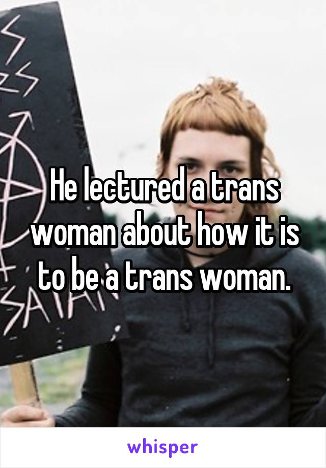 He lectured a trans woman about how it is to be a trans woman.