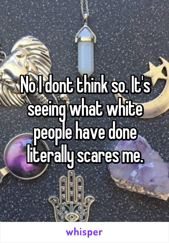 No I dont think so. It's seeing what white people have done literally scares me.