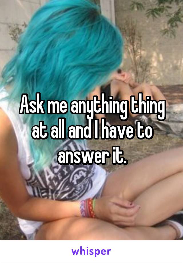 Ask me anything thing at all and I have to answer it.
