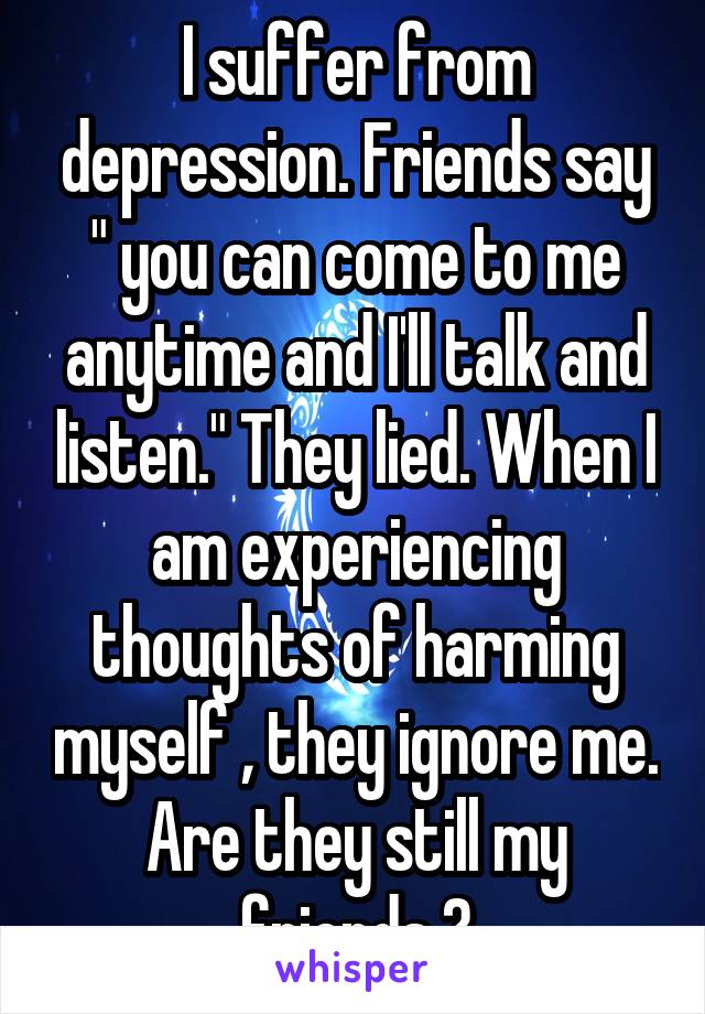 I suffer from depression. Friends say " you can come to me anytime and I'll talk and listen." They lied. When I am experiencing thoughts of harming myself , they ignore me. Are they still my friends ?