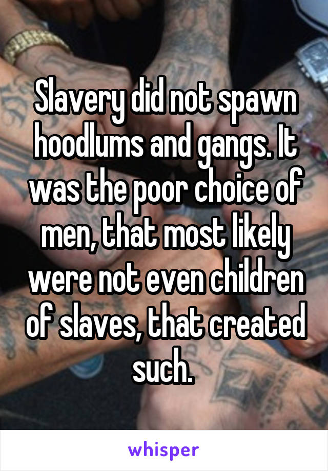 Slavery did not spawn hoodlums and gangs. It was the poor choice of men, that most likely were not even children of slaves, that created such. 