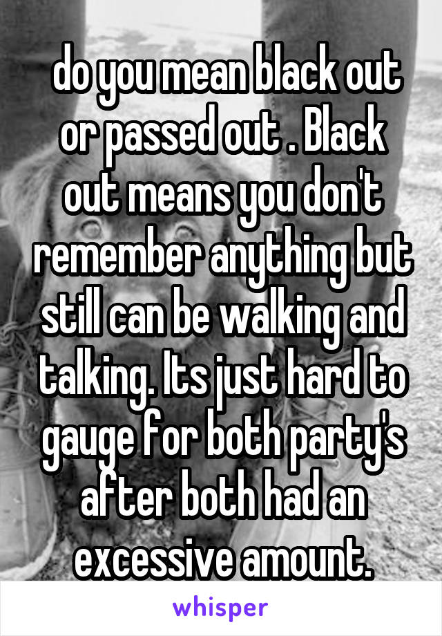  do you mean black out or passed out . Black out means you don't remember anything but still can be walking and talking. Its just hard to gauge for both party's after both had an excessive amount.