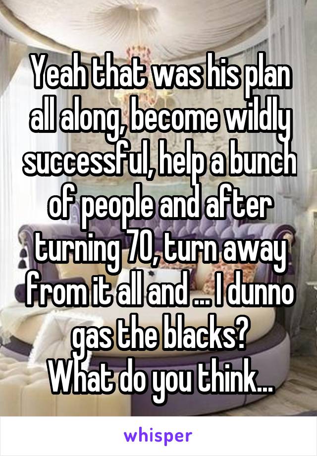 Yeah that was his plan all along, become wildly successful, help a bunch of people and after turning 70, turn away from it all and ... I dunno gas the blacks?
What do you think...