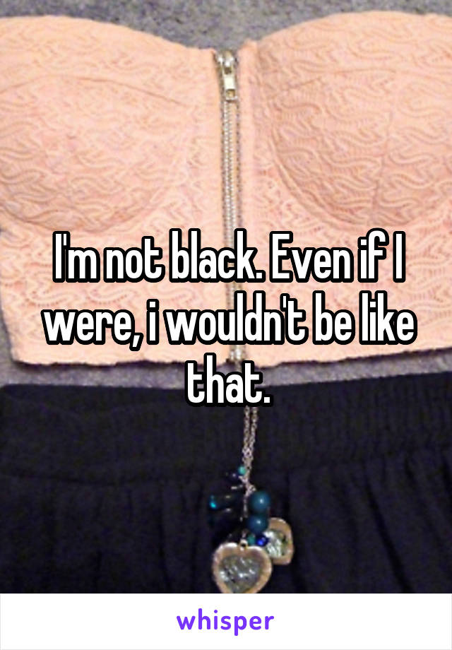 I'm not black. Even if I were, i wouldn't be like that.