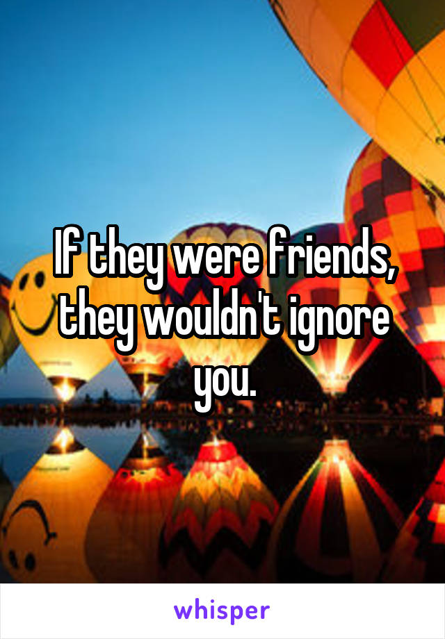If they were friends, they wouldn't ignore you.