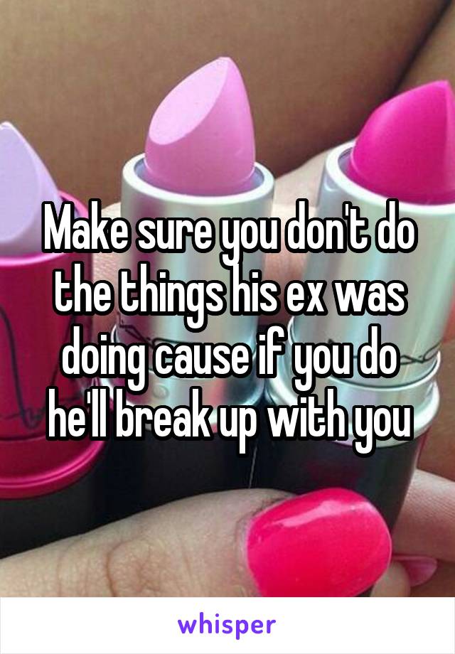 Make sure you don't do the things his ex was doing cause if you do he'll break up with you